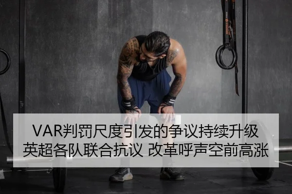 VAR判罚尺度引发的争议持续升级 英超各队联合抗议 改革呼声空前高涨