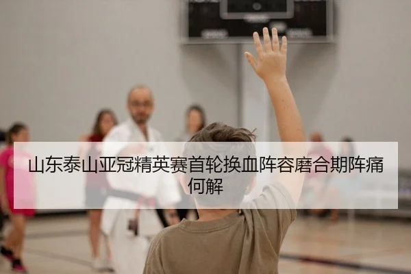 山东泰山亚冠精英赛首轮换血阵容磨合期阵痛何解