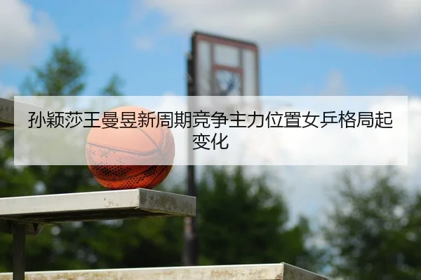 孙颖莎王曼昱新周期竞争主力位置女乒格局起变化